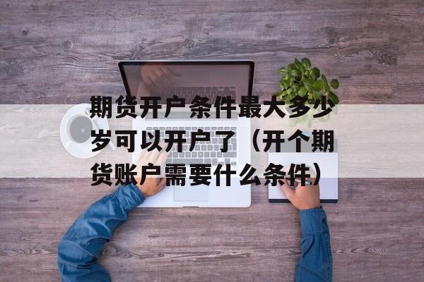 期货开户条件最大多少岁可以开户了（开个期货账户需要什么条件）