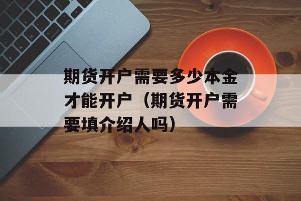 期货开户需要多少本金才能开户（期货开户需要填介绍人吗）