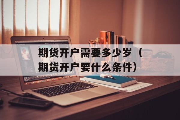 期货开户需要多少岁（期货开户要什么条件）