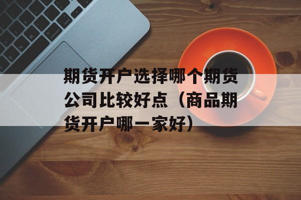 期货开户选择哪个期货公司比较好点（商品期货开户哪一家好）