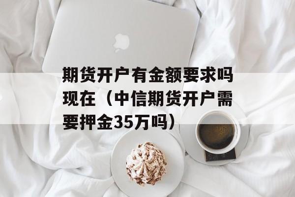 期货开户有金额要求吗现在（中信期货开户需要押金35万吗）