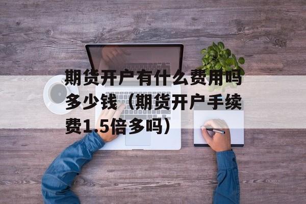 期货开户有什么费用吗多少钱（期货开户手续费1.5倍多吗）