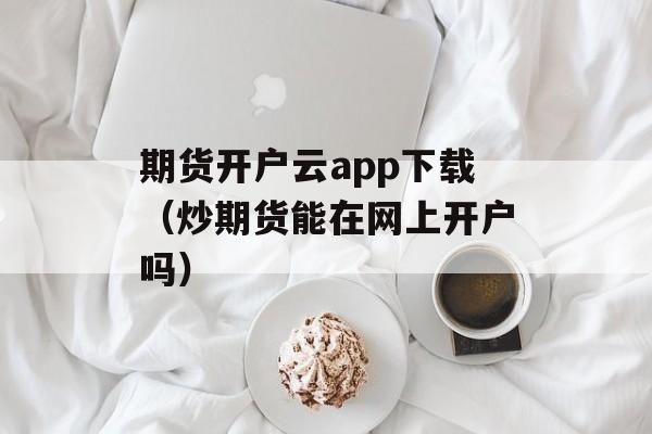 期货开户云app下载（炒期货能在网上开户吗）