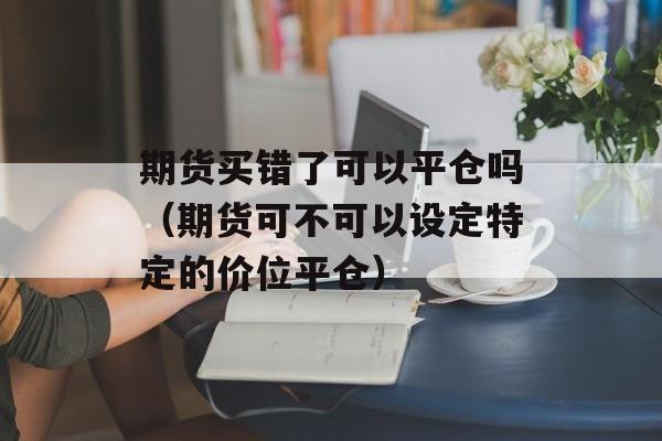 期货买错了可以平仓吗（期货可不可以设定特定的价位平仓）