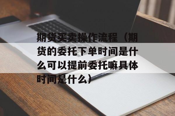 期货买卖操作流程（期货的委托下单时间是什么可以提前委托嘛具体时间是什么）