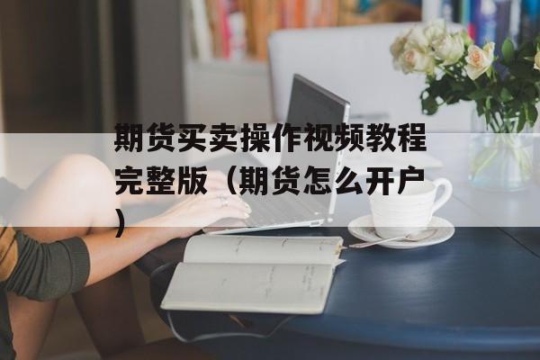 期货买卖操作视频教程完整版（期货怎么开户）