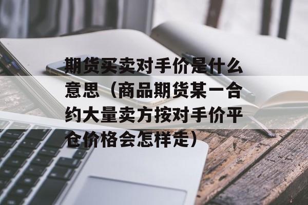 期货买卖对手价是什么意思（商品期货某一合约大量卖方按对手价平仓价格会怎样走）