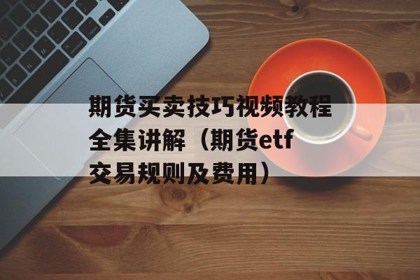 期货买卖技巧视频教程全集讲解（期货etf交易规则及费用）