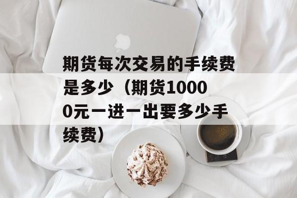 期货每次交易的手续费是多少（期货10000元一进一出要多少手续费）