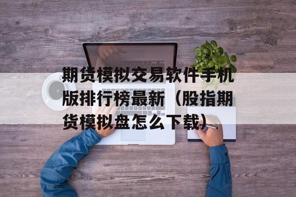 期货模拟交易软件手机版排行榜最新（股指期货模拟盘怎么下载）