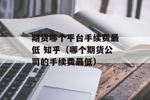 期货哪个平台手续费最低 知乎（哪个期货公司的手续费最低）