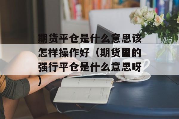 期货平仓是什么意思该怎样操作好（期货里的强行平仓是什么意思呀）