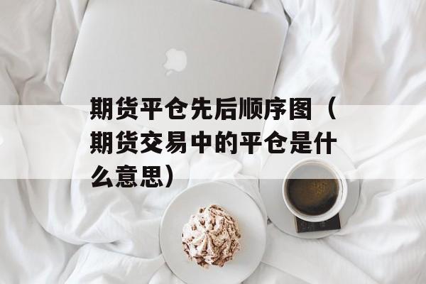 期货平仓先后顺序图（期货交易中的平仓是什么意思）