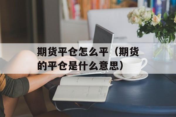 期货平仓怎么平（期货的平仓是什么意思）