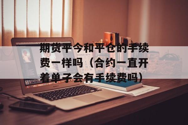 期货平今和平仓的手续费一样吗（合约一直开着单子会有手续费吗）