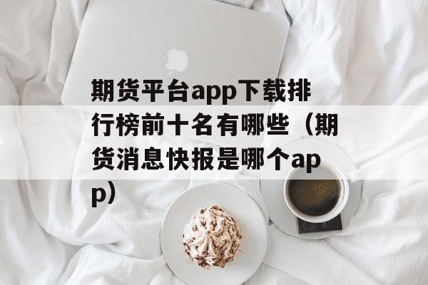 期货平台app下载排行榜前十名有哪些（期货消息快报是哪个app）