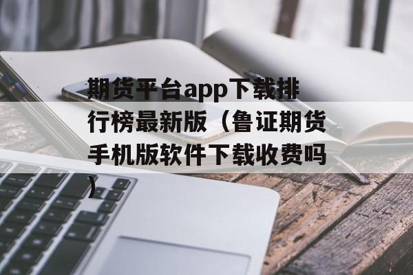 期货平台app下载排行榜最新版（鲁证期货手机版软件下载收费吗）