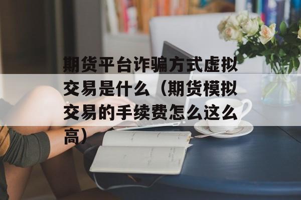 期货平台诈骗方式虚拟交易是什么（期货模拟交易的手续费怎么这么高）