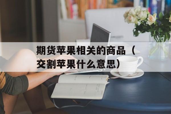 期货苹果相关的商品（交割苹果什么意思）