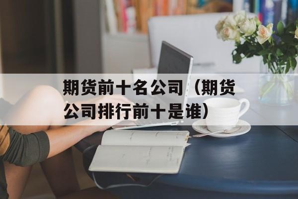 期货前十名公司（期货公司排行前十是谁）