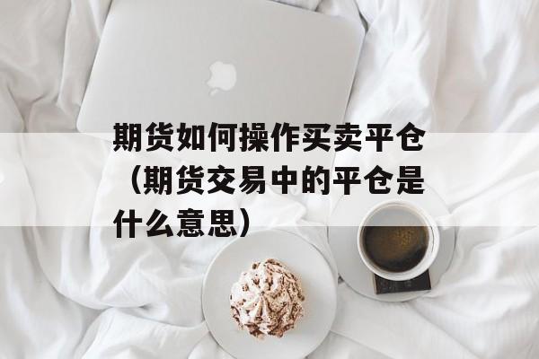 期货如何操作买卖平仓（期货交易中的平仓是什么意思）