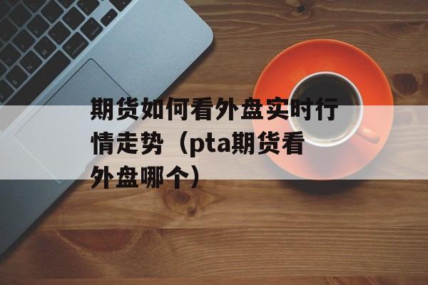 期货如何看外盘实时行情走势（pta期货看外盘哪个）