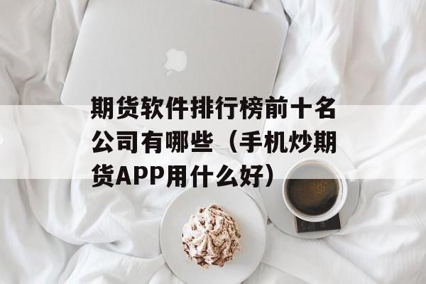 期货软件排行榜前十名公司有哪些（手机炒期货APP用什么好）