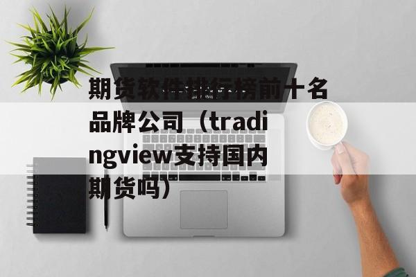 期货软件排行榜前十名品牌公司（tradingview支持国内期货吗）