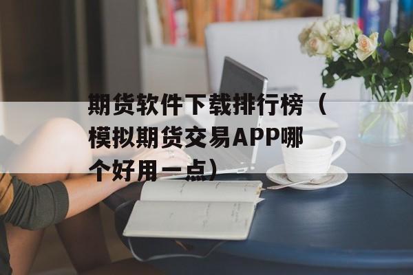 期货软件下载排行榜（模拟期货交易APP哪个好用一点）