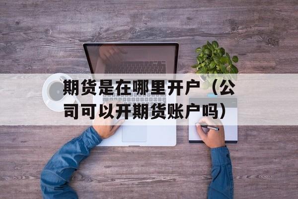 期货是在哪里开户（公司可以开期货账户吗）