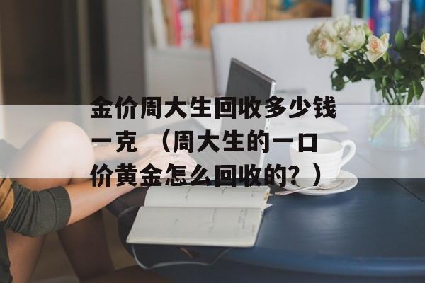 金价周大生回收多少钱一克 （周大生的一口价黄金怎么回收的？）