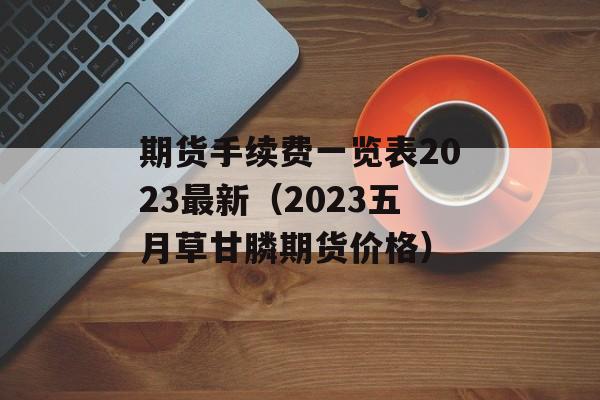 期货手续费一览表2023最新（2023五月草甘膦期货价格）