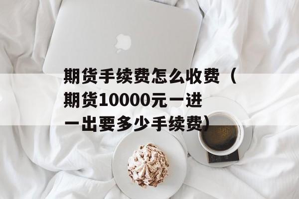 期货手续费怎么收费（期货10000元一进一出要多少手续费）