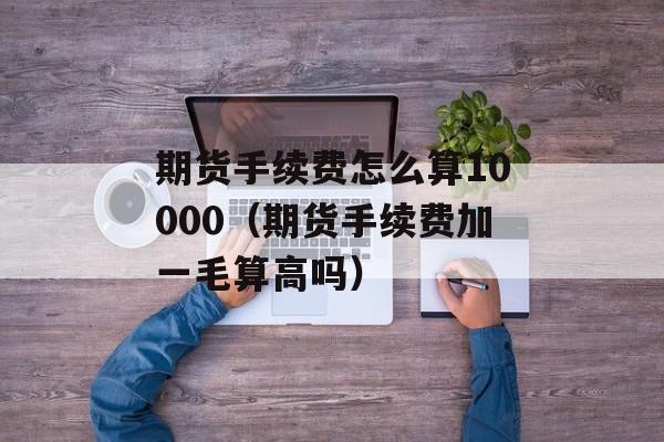 期货手续费怎么算10000（期货手续费加一毛算高吗）