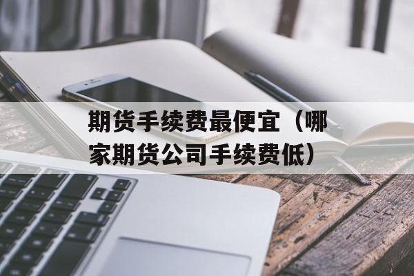 期货手续费最便宜（哪家期货公司手续费低）