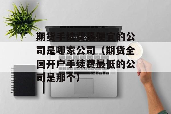 期货手续费最便宜的公司是哪家公司（期货全国开户手续费最低的公司是那个）