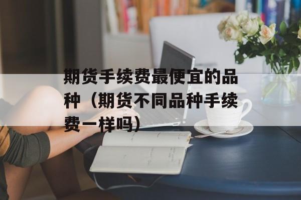 期货手续费最便宜的品种（期货不同品种手续费一样吗）