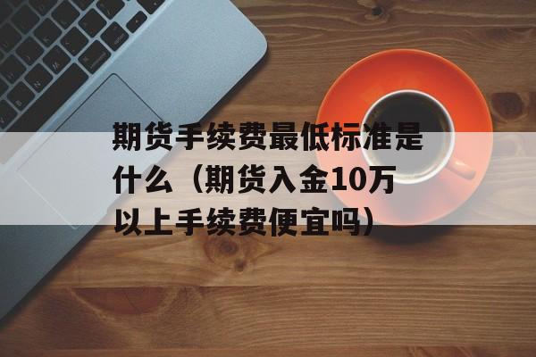 期货手续费最低标准是什么（期货入金10万以上手续费便宜吗）