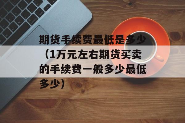 期货手续费最低是多少（1万元左右期货买卖的手续费一般多少最低多少）