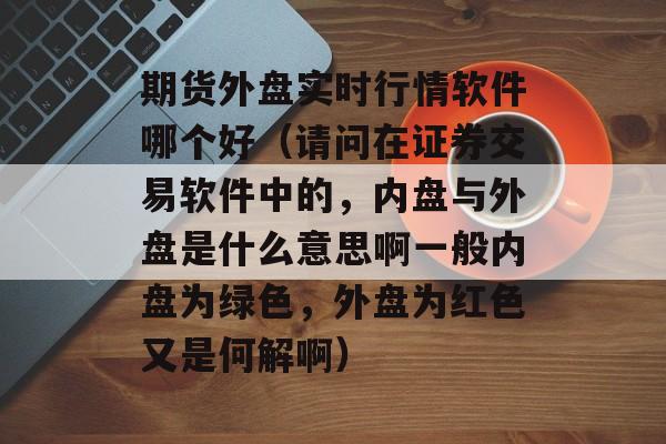 期货外盘实时行情软件哪个好（请问在证券交易软件中的，内盘与外盘是什么意思啊一般内盘为绿色，外盘为红色又是何解啊）