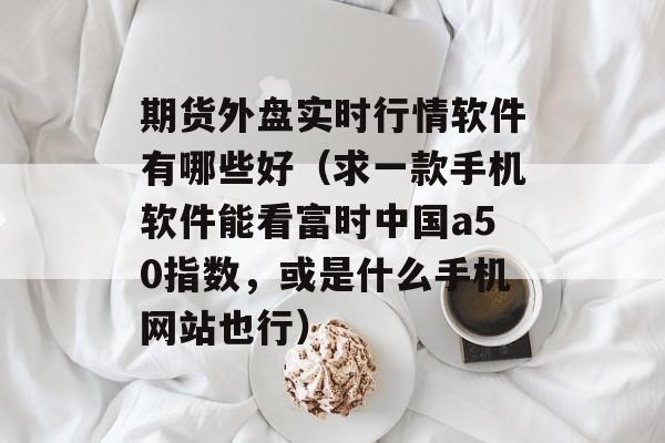 期货外盘实时行情软件有哪些好（求一款手机软件能看富时中国a50指数，或是什么手机网站也行）