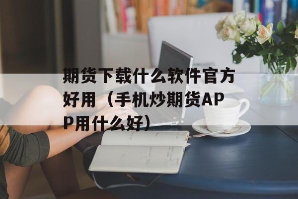 期货下载什么软件官方好用（手机炒期货APP用什么好）