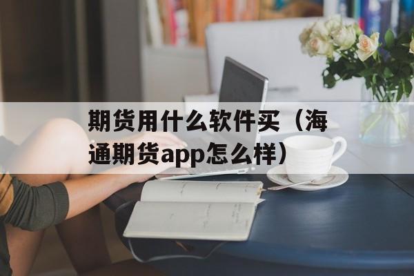 期货用什么软件买（海通期货app怎么样）