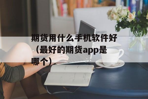 期货用什么手机软件好（最好的期货app是哪个）