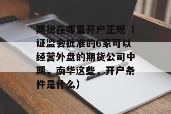 期货在哪里开户正规（证监会批准的6家可以经营外盘的期货公司中期，南华这些，开户条件是什么）