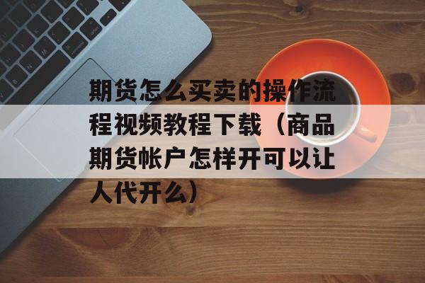 期货怎么买卖的操作流程视频教程下载（商品期货帐户怎样开可以让人代开么）