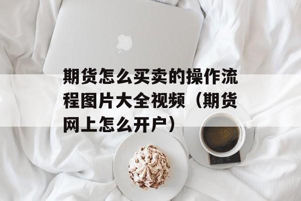 期货怎么买卖的操作流程图片大全视频（期货网上怎么开户）