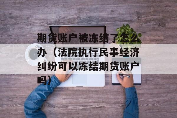 期货账户被冻结了怎么办（法院执行民事经济纠纷可以冻结期货账户吗）