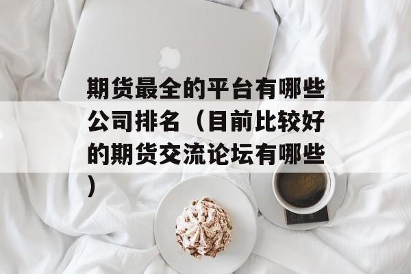 期货最全的平台有哪些公司排名（目前比较好的期货交流论坛有哪些）