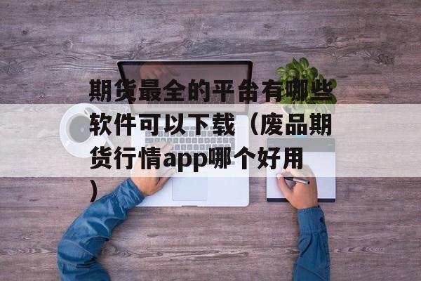 期货最全的平台有哪些软件可以下载（废品期货行情app哪个好用）